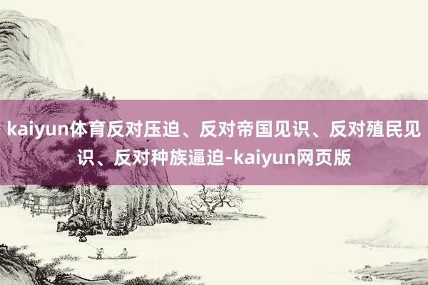 kaiyun体育反对压迫、反对帝国见识、反对殖民见识、反对种族逼迫-kaiyun网页版