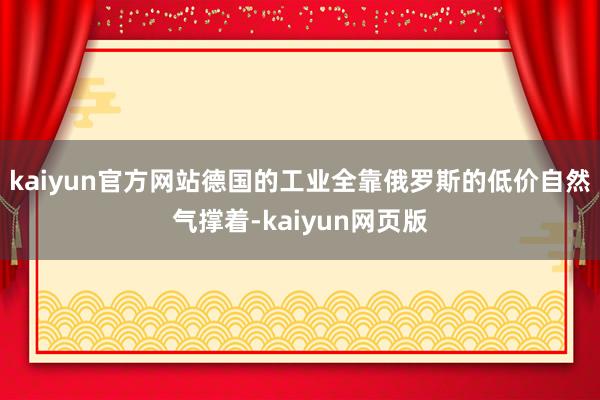 kaiyun官方网站德国的工业全靠俄罗斯的低价自然气撑着-kaiyun网页版
