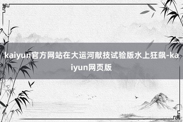 kaiyun官方网站在大运河献技试验版水上狂飙-kaiyun网页版