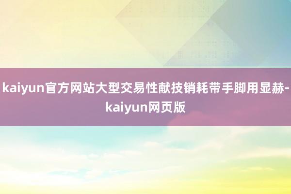 kaiyun官方网站大型交易性献技销耗带手脚用显赫-kaiyun网页版