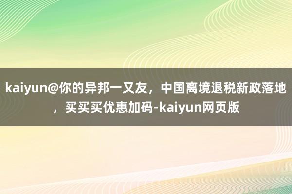 kaiyun@你的异邦一又友，中国离境退税新政落地，买买买优惠加码-kaiyun网页版