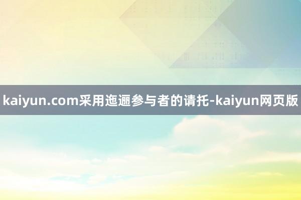 kaiyun.com采用迤逦参与者的请托-kaiyun网页版