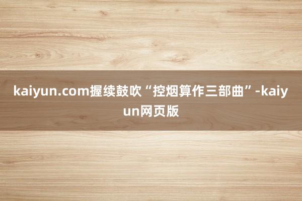 kaiyun.com握续鼓吹“控烟算作三部曲”-kaiyun网页版