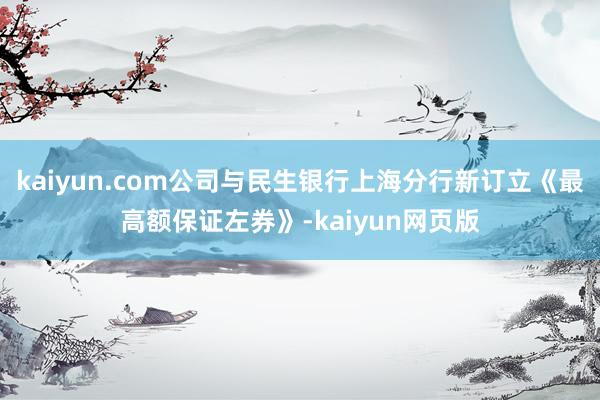 kaiyun.com公司与民生银行上海分行新订立《最高额保证左券》-kaiyun网页版