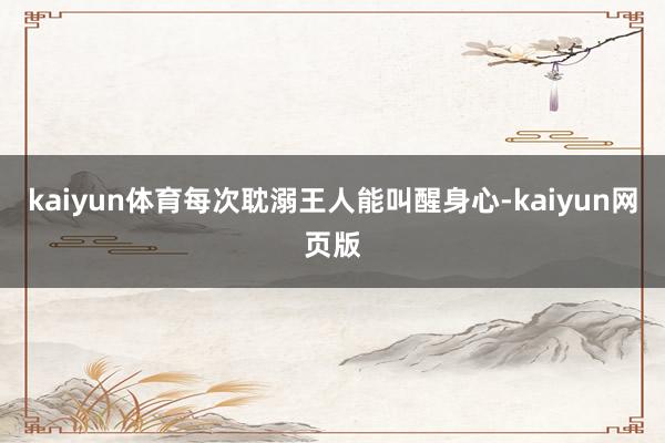 kaiyun体育每次耽溺王人能叫醒身心-kaiyun网页版