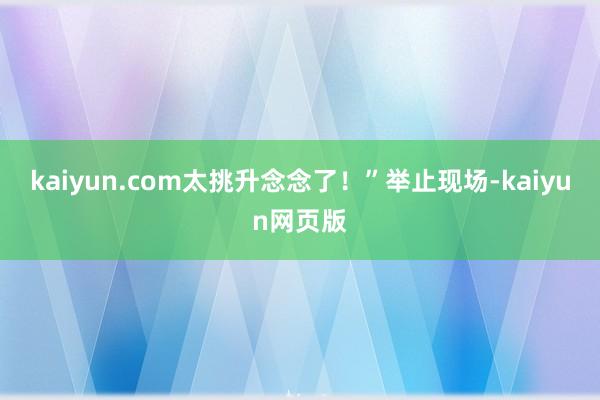 kaiyun.com太挑升念念了！”举止现场-kaiyun网页版