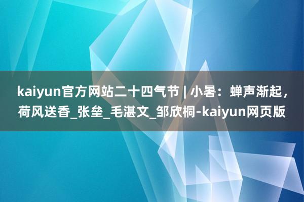 kaiyun官方网站二十四气节 | 小暑：蝉声渐起，荷风送香_张垒_毛湛文_邹欣桐-kaiyun网页版