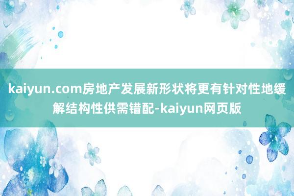 kaiyun.com房地产发展新形状将更有针对性地缓解结构性供需错配-kaiyun网页版