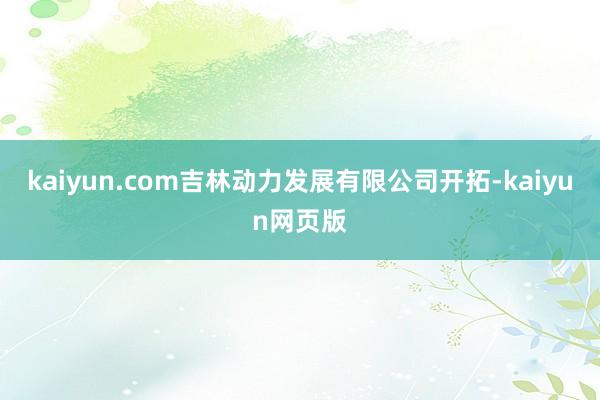 kaiyun.com吉林动力发展有限公司开拓-kaiyun网页版