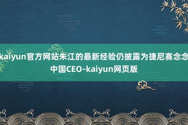 kaiyun官方网站朱江的最新经验仍披露为捷尼赛念念中国CEO-kaiyun网页版