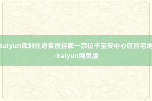 kaiyun深圳往返集团挂牌一宗位于宝安中心区的宅地-kaiyun网页版