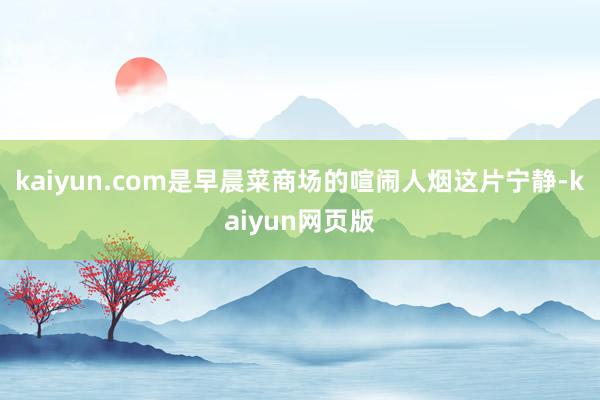 kaiyun.com是早晨菜商场的喧闹人烟这片宁静-kaiyun网页版