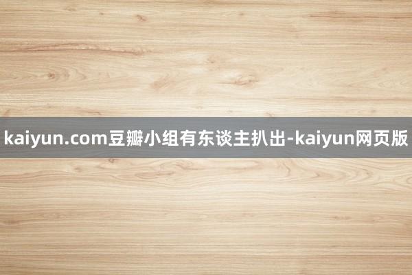 kaiyun.com豆瓣小组有东谈主扒出-kaiyun网页版