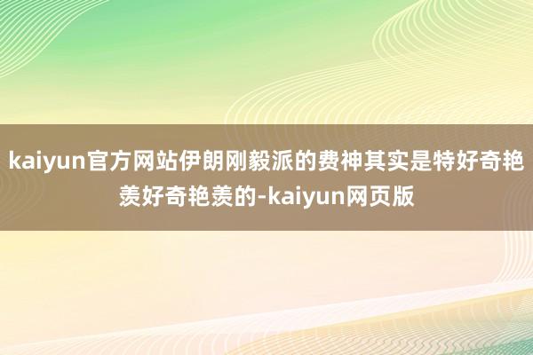 kaiyun官方网站伊朗刚毅派的费神其实是特好奇艳羡好奇艳羡的-kaiyun网页版