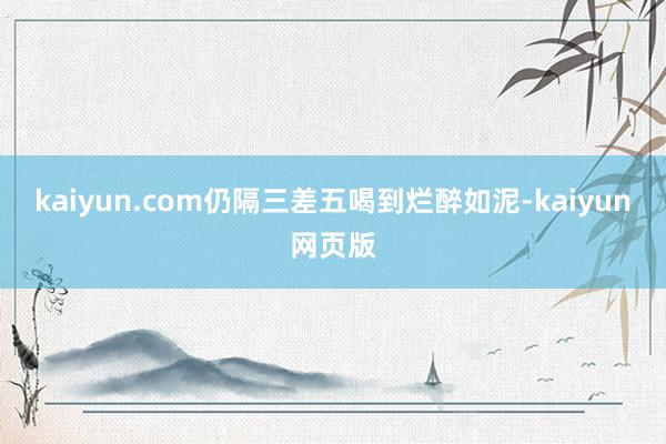 kaiyun.com仍隔三差五喝到烂醉如泥-kaiyun网页版