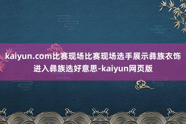 kaiyun.com比赛现场比赛现场选手展示彝族衣饰进入彝族选好意思-kaiyun网页版