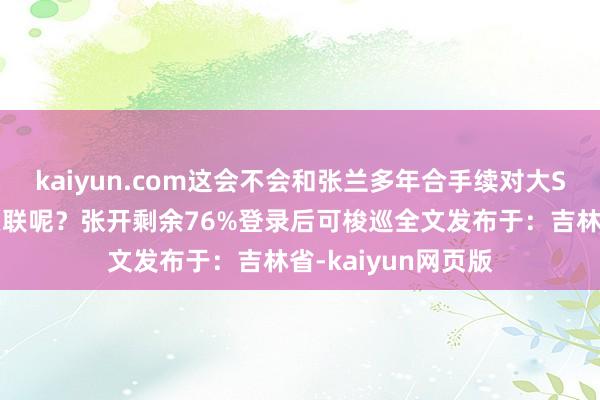 kaiyun.com这会不会和张兰多年合手续对大S实行侮辱、申斥关联呢？张开剩余76%登录后可梭巡全文发布于：吉林省-kaiyun网页版