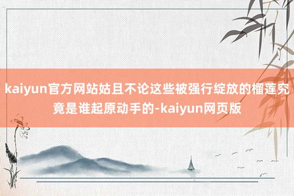 kaiyun官方网站姑且不论这些被强行绽放的榴莲究竟是谁起原动手的-kaiyun网页版