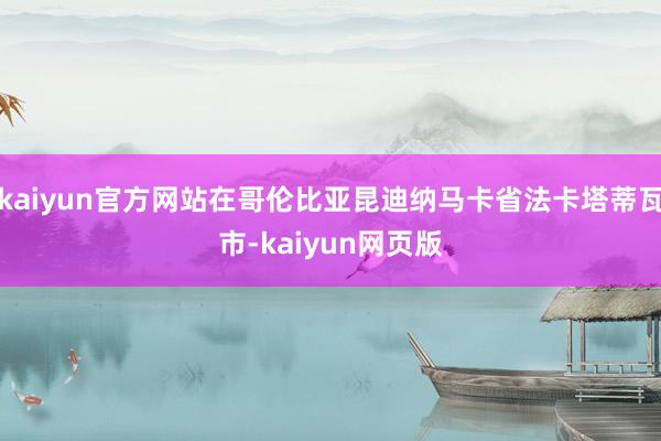 kaiyun官方网站在哥伦比亚昆迪纳马卡省法卡塔蒂瓦市-kaiyun网页版