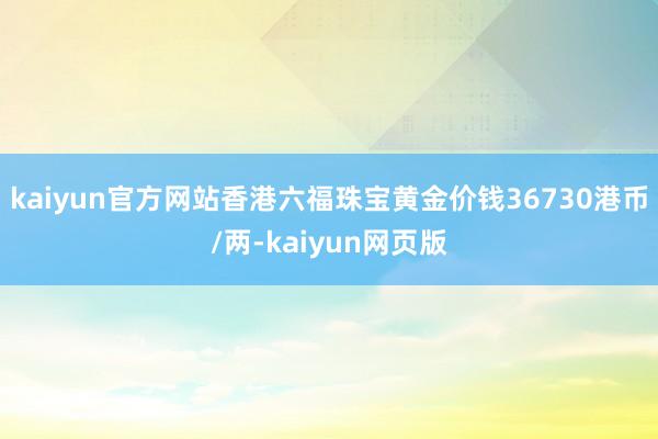 kaiyun官方网站香港六福珠宝黄金价钱36730港币/两-kaiyun网页版