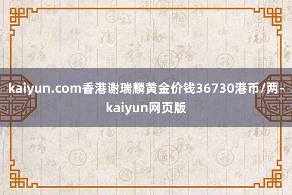kaiyun.com香港谢瑞麟黄金价钱36730港币/两-kaiyun网页版