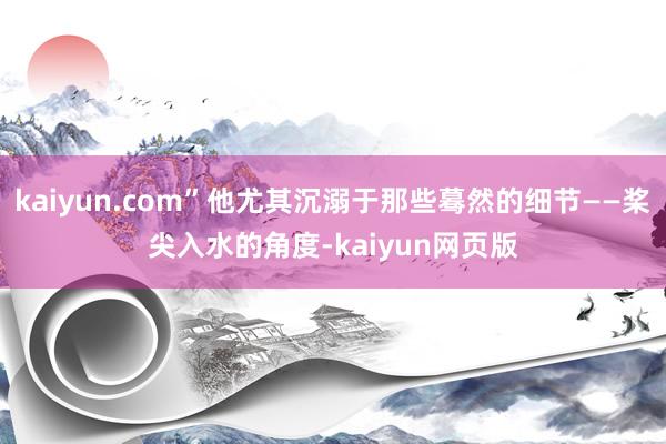 kaiyun.com”他尤其沉溺于那些蓦然的细节——桨尖入水的角度-kaiyun网页版
