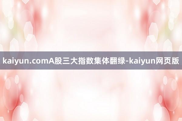 kaiyun.comA股三大指数集体翻绿-kaiyun网页版