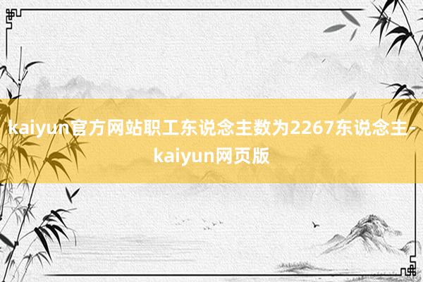kaiyun官方网站职工东说念主数为2267东说念主-kaiyun网页版