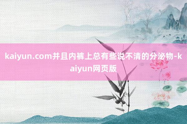 kaiyun.com并且内裤上总有些说不清的分泌物-kaiyun网页版