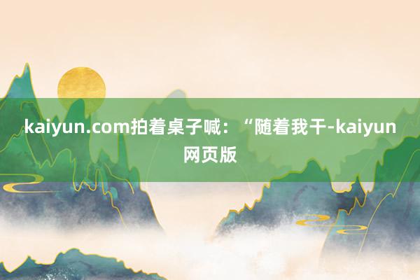 kaiyun.com拍着桌子喊：“随着我干-kaiyun网页版