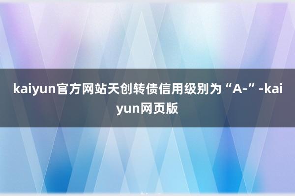 kaiyun官方网站天创转债信用级别为“A-”-kaiyun网页版