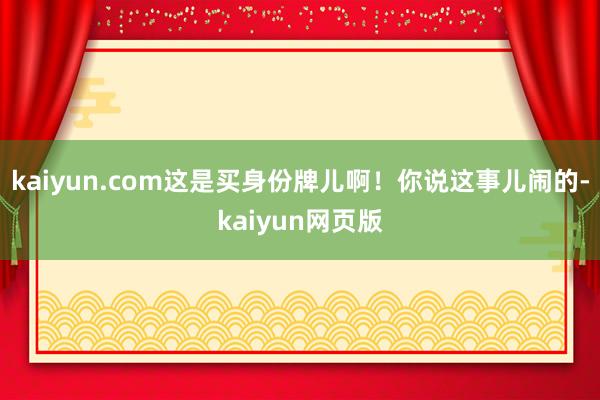 kaiyun.com这是买身份牌儿啊!你说这事儿闹的-kaiyun网页版