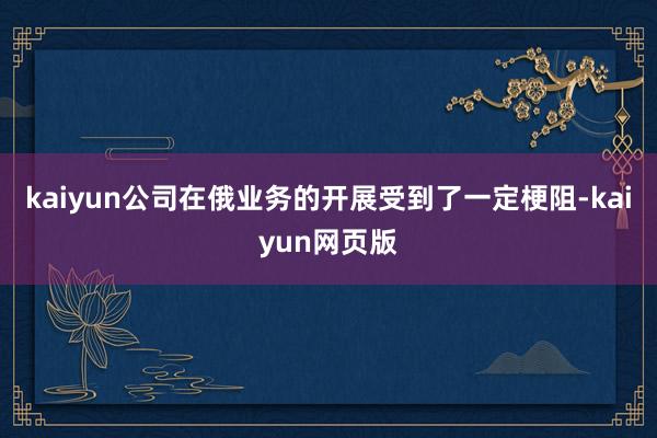 kaiyun公司在俄业务的开展受到了一定梗阻-kaiyun网页版