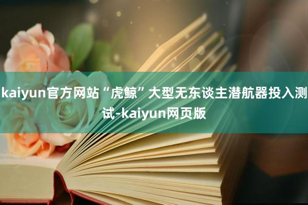 kaiyun官方网站“虎鲸”大型无东谈主潜航器投入测试-kaiyun网页版