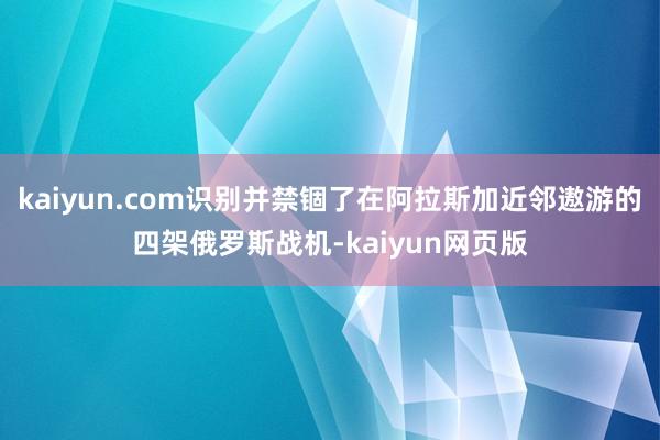 kaiyun.com识别并禁锢了在阿拉斯加近邻遨游的四架俄罗斯战机-kaiyun网页版