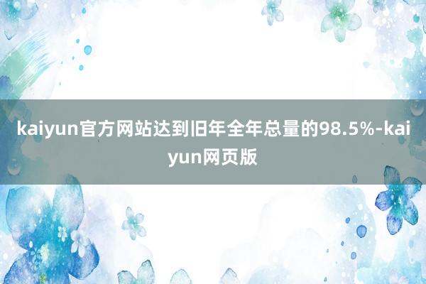 kaiyun官方网站达到旧年全年总量的98.5%-kaiyun网页版