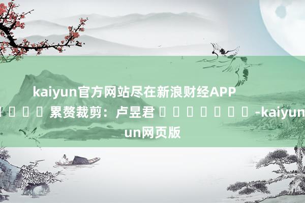 kaiyun官方网站尽在新浪财经APP            						累赘裁剪：卢昱君 							-kaiyun网页版