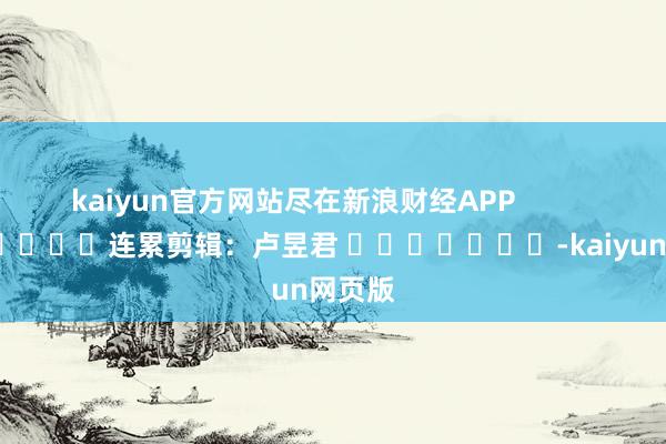 kaiyun官方网站尽在新浪财经APP            						连累剪辑：卢昱君 							-kaiyun网页版