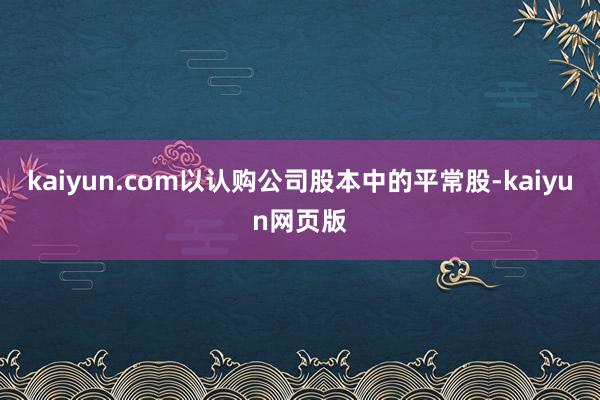 kaiyun.com以认购公司股本中的平常股-kaiyun网页版