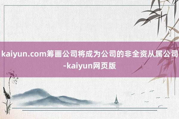 kaiyun.com筹画公司将成为公司的非全资从属公司-kaiyun网页版