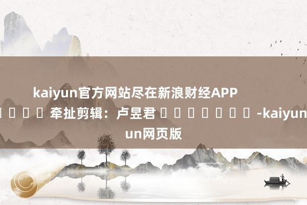 kaiyun官方网站尽在新浪财经APP            						牵扯剪辑：卢昱君 							-kaiyun网页版