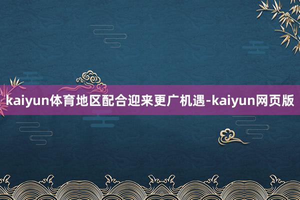 kaiyun体育地区配合迎来更广机遇-kaiyun网页版