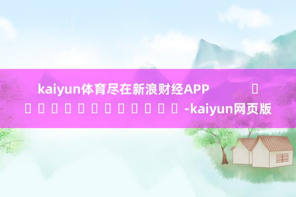 kaiyun体育尽在新浪财经APP -kaiyun网页版