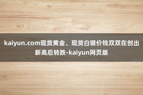 kaiyun.com现货黄金、现货白银价钱双双在创出新高后转跌-kaiyun网页版