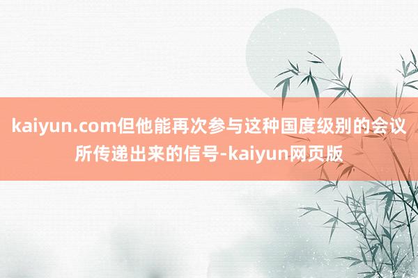 kaiyun.com但他能再次参与这种国度级别的会议所传递出来的信号-kaiyun网页版