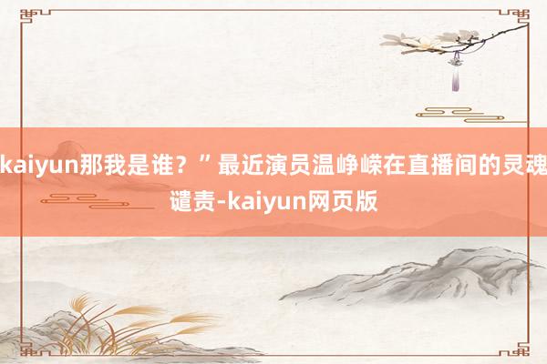 kaiyun那我是谁?”最近演员温峥嵘在直播间的灵魂谴责-kaiyun网页版