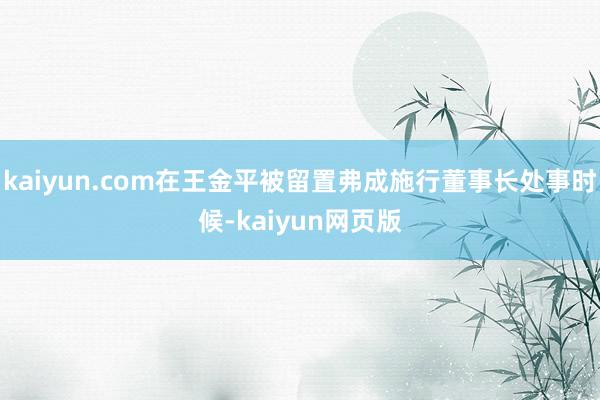 kaiyun.com在王金平被留置弗成施行董事长处事时候-kaiyun网页版