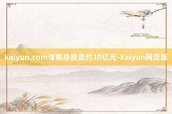 kaiyun.com谋略总投资约10亿元-kaiyun网页版