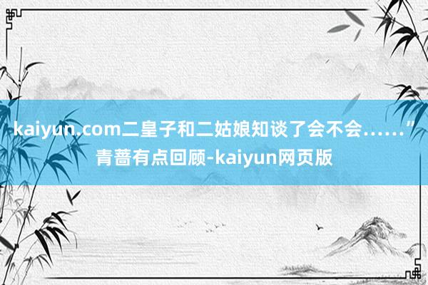 kaiyun.com二皇子和二姑娘知谈了会不会……”青蔷有点回顾-kaiyun网页版