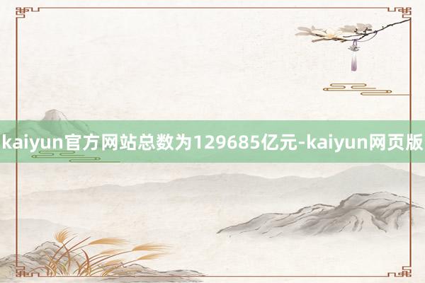kaiyun官方网站总数为129685亿元-kaiyun网页版